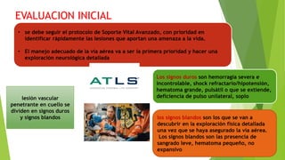 EVALUACION INICIAL
• se debe seguir el protocolo de Soporte Vital Avanzado, con prioridad en
identificar rápidamente las lesiones que aportan una amenaza a la vida.
• El manejo adecuado de la vía aérea va a ser la primera prioridad y hacer una
exploración neurológica detallada
lesión vascular
penetrante en cuello se
dividen en signos duros
y signos blandos
Los signos duros son hemorragia severa e
incontrolable, shock refractario/hipotensión,
hematoma grande, pulsátil o que se extiende,
deficiencia de pulso unilateral, soplo
los signos blandos son los que se van a
descubrir en la exploración física detallada
una vez que se haya asegurado la vía aérea.
Los signos blandos son las presencia de
sangrado leve, hematoma pequeño, no
expansivo
 