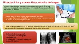Historia clínica y examen físico, estudios de imagen
Al momento de abordar a un paciente con trauma en cuello debemos
obtener a través de la historia clínica la información fundamental sobre el
mecanismo de la lesión.
• indagar sobre la hora, el lugar y como sucedió la lesión.
• Interrogar si el agente utilizado fue un arma de fuego o un arma blanca
en el caso de las heridas penetrantes.
• Se debe hacer un examen físico completo, indagando en la ubicación y extensión de la lesión en cuello,
pensando en las posibles estructuras que pueden estar afectadas.
• Radiografía de tórax y cuello
• La angiografía por tomografía
computarizada
• La imagen por resonancia magnética
• ultrasonido dúplex
 