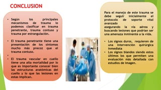 CONCLUSION
• Según los principales
mecanismos de trauma lo
podemos clasificar en trauma
penetrante, trauma contuso y
trauma por estrangulación.
• El trauma penetrante tiene una
presentación de los síntomas
mucho más precoz que el
trauma contuso.
•
• El trauma vascular en cuello
tiene una alta mortalidad por lo
que es importante conocer bien
las estructuras anatómicas del
cuello y lo que las lesiones en
estas implican.
Para el manejo de este trauma se
debe seguir inicialmente el
protocolo de soporte vital
avanzado
asegurando la vía aérea y
buscando lesiones que podrían ser
una amenaza inminente a la vida.
• Los signos duros, requieren de
una intervención quirúrgica
inmediata
• Los signos blandos siendo estos
últimos los que permiten una
evaluación más detallada con
estudios de imagen.
 
