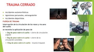TRAUMA CERRADO
 Accidentes automovilísticos
 Agresiones personales, estrangulación
 Accidentes deportistas
FUERZA DE TRAUMA
interrupción de la circulación de los vasos y vía aera
del cuello
se necesita la aplicación de peso de
• > 2kg de peso sobre el cuello = cierre de circulación
yugular
• > 5kg de peso sobre el cuello = cierre de la
circulación carotidea
• > 15kg de peso sobre el cuello trauma traqueal
 