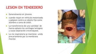 LESION EN TENDEDERO
 Generalmente en jóvenes
 cuando viajan en vehículo motorizado
y golpean contra un objeto fijo como
alambre o rama de árbol.
 La transferencia de una cantidad de
fuerza aplasta los cartílagos laríngeos
y causa separación cricotraqueal.
 La vía respiratoria se mantiene unida
precariamente por la membrana
mucosa
 