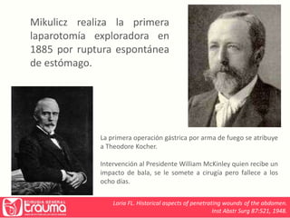 Mikulicz realiza la primera 
laparotomía exploradora en 
1885 por ruptura espontánea 
de estómago. 
La primera operación gástrica por arma de fuego se atribuye 
a Theodore Kocher. 
Intervención al Presidente William McKinley quien recibe un 
impacto de bala, se le somete a cirugía pero fallece a los 
ocho días. 
Loria FL. Historical aspects of penetrating wounds of the abdomen. 
Inst Abstr Surg 87:521, 1948. 
 