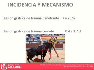 INCIDENCIA Y MECANISMO 
Lesion gastrica de trauma penetrante 7 a 20 % 
Lesion gastrica de trauma cerrado 0.4 a 1.7 % 
Astudillo R et al. Trauma, Diez años de experiencia, Hospital Vicente Corral Moscoso. 
Rev. Ecuatoriana de T rauma. Vol. 1 N 1. 2006 
 