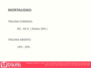 MORTALIDAD: 
TRAUMA CERRADO: 
0% - 66 % ( Media 30% ) 
TRAUMA ABIERTO: 
14% - 20% 
Shinkawa H, Yasuhara H, Nika S, et al: Characteristic features of abdominal organ injuries associated with 
gastric rupture in blunt abdominal trauma. Am J Surg 187:394–397, 2004. 
 