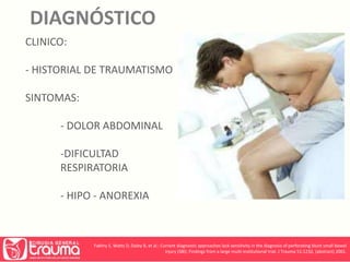 DIAGNÓSTICO 
CLINICO: 
- HISTORIAL DE TRAUMATISMO 
SINTOMAS: 
- DOLOR ABDOMINAL 
-DIFICULTAD 
RESPIRATORIA 
- HIPO - ANOREXIA 
Fakhry S, Watts D, Daley B, et al.: Current diagnostic approaches lack sensitivity in the diagnosis of perforating blunt small bowel 
injury (SBI): Findings from a large multi-institutional trial. J Trauma 51:1232, (abstract) 2001. 
 