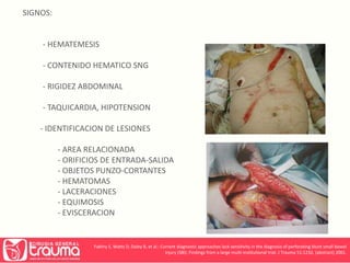 SIGNOS: 
- HEMATEMESIS 
- CONTENIDO HEMATICO SNG 
- RIGIDEZ ABDOMINAL 
- TAQUICARDIA, HIPOTENSION 
- IDENTIFICACION DE LESIONES 
- AREA RELACIONADA 
- ORIFICIOS DE ENTRADA-SALIDA 
- OBJETOS PUNZO-CORTANTES 
- HEMATOMAS 
- LACERACIONES 
- EQUIMOSIS 
- EVISCERACION 
Fakhry S, Watts D, Daley B, et al.: Current diagnostic approaches lack sensitivity in the diagnosis of perforating blunt small bowel 
injury (SBI): Findings from a large multi-institutional trial. J Trauma 51:1232, (abstract) 2001. 
 