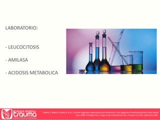 LABORATORIO: 
- LEUCOCITOSIS 
- AMILASA 
- ACIDOSIS METABOLICA 
Fakhry S, Watts D, Daley B, et al.: Current diagnostic approaches lack sensitivity in the diagnosis of perforating blunt small bowel 
injury (SBI): Findings from a large multi-institutional trial. J Trauma 51:1232, (abstract) 2001. 
 