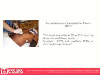Focused Abdominal Sonography for Trauma 
(FAST) 
“This is not as sensitive as DPL or CT in detecting 
stomach or small bowel injuries 
Sensitivity 83.7% and specificity 99.7% for 
detecting hemoperitoneum” 
Fakhry S, Watts D, Daley B, et al.: Current diagnostic approaches lack sensitivity in the diagnosis of perforating blunt small bowel 
injury (SBI): Findings from a large multi-institutional trial. J Trauma 51:1232, (abstract) 2001. 
 