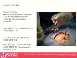 LAVADO PERITONEAL: 
-SANGRE FRESCA o 
-RECUENTO DE HEMATIES >500/mm3 
ES UN INDICADOR POSITIVO NO 
ESPECIFICO DE PERFORACION 
INTESTINAL. 
- AMILASA >20 IU/L SENSBILIDAD 54%, 
ESPECIFICIDAD 48% 
- FA >10 IU ESPECIFICIDAD 99.8% 
SENSIBILIDAD 94.7 
-WBC ≥RBC/150 SENSIBILIDAD 96.6% 
ESPECIFICIDAD 99.4% despues de 3 
horas de la lesion 
Fang JF, Chen RJ, Lin BC: Cell count ratio: New criterion of diagnostic peritoneal lavage for detection of hollow 
organ perforation. J Trauma 45: 540, 1998. 
 