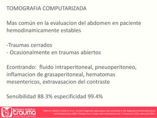TOMOGRAFIA COMPUTARIZADA 
Mas común en la evaluacion del abdomen en paciente 
hemodinamicamente estables 
-Traumas cerrados 
- Ocasionalmente en traumas abiertos 
Econtrando: fluido intraperitoneal, pneuoperitoneo, 
inflamacion de grasaperitoneal, hematomas 
mesentericos, extravasacion del contraste 
Sensibilidad 88.3% especificidad 99.4% 
Fakhry S, Watts D, Daley B, et al.: Current diagnostic approaches lack sensitivity in the diagnosis of perforating blunt 
small bowel injury (SBI): Findings from a large multi-institutional trial. J Trauma 51:1232, (abstract) 2001. 
 