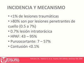 INCIDENCIA Y MECANISMO 
• <1% de lesiones traumáticas 
• >80% son por lesiones penetrantes de 
cuello (0.5 a 7%) 
• 0.7% lesión intratorácica 
• HPAF: 43 – 95% 
• Punzocortante: 7 – 57% 
• Contusión <0.1% 
Feliciano DV, Mattox KL et al. Trauma. 6th edition. McGraw Hill; 2008 
 