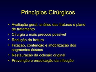 Princípios Cirúrgicos Avaliação geral, análise das fraturas e plano de tratamento Cirurgia o mais precoce possível Redução da fratura Fixação, contenção e imobilização dos segmentos ósseos Restauração da oclusão original Prevenção e erradicação da infecção 