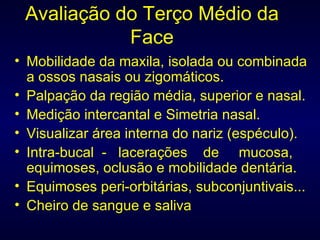 Avaliação do Terço Médio da Face Mobilidade da maxila, isolada ou combinada a ossos nasais ou zigomáticos. Palpação da região média, superior e nasal. Medição intercantal e Simetria nasal. Visualizar área interna do nariz (espéculo). Intra-bucal  -  lacerações  de  mucosa, equimoses, oclusão e mobilidade dentária. Equimoses peri-orbitárias, subconjuntivais... Cheiro de sangue e saliva 