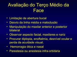 Avaliação do Terço Médio da Face Limitação de abertura bucal Desvio da linha média e maloclusão Manipulação do maxilar anterior e posterior bilateral Observar aspecto facial, maxilares e nariz Procurar diplopia, enoftalmia, desnível ocular e perda da acuidade visual. Hemorragia ótica e nasal Parestesia ou anestesia infra-orbitária 