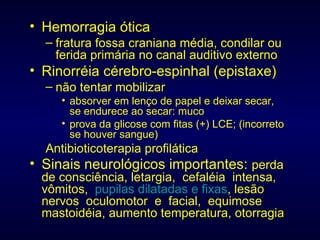 Hemorragia ótica fratura fossa craniana média, condilar ou ferida primária no canal auditivo externo Rinorréia cérebro-espinhal (epistaxe) não tentar mobilizar absorver em lenço de papel e deixar secar, se endurece ao secar: muco prova da glicose com fitas (+) LCE; (incorreto se houver sangue) Antibioticoterapia profilática Sinais neurológicos importantes:  perda de consciência, letargia,  cefaléia  intensa,  vômitos,  pupilas dilatadas e fixas , lesão nervos  oculomotor  e  facial,  equimose mastoidéia, aumento temperatura, otorragia 
