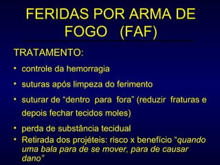 FERIDAS POR ARMA DE FOGO  (FAF) TRATAMENTO: controle da hemorragia suturas após limpeza do ferimento suturar de “dentro  para  fora” (reduzir  fraturas e depois fechar tecidos moles) perda de substância tecidual Retirada dos projéteis: risco x benefício “ quando uma bala para de se mover, para de causar dano” 