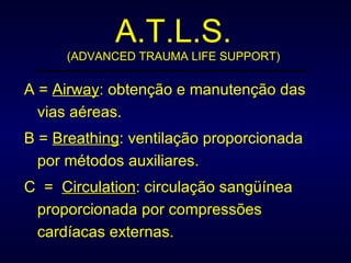 A.T.L.S. (ADVANCED TRAUMA LIFE SUPPORT) A =  Airway : obtenção e manutenção das vias aéreas. B =  Breathing : ventilação proporcionada por métodos auxiliares. C  =  Circulation : circulação sangüínea proporcionada por compressões cardíacas externas. 