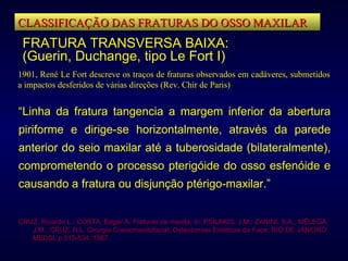 CLASSIFICAÇÃO DAS FRATURAS DO OSSO MAXILAR FRATURA TRANSVERSA BAIXA: (Guerin, Duchange, tipo Le Fort I) 1901, René Le Fort descreve os traços de fraturas observados em cadáveres, submetidos a impactos desferidos de várias direções (Rev. Chir de Paris) “ Linha da fratura tangencia a margem inferior da abertura piriforme e dirige-se horizontalmente, através da parede anterior do seio maxilar até a tuberosidade (bilateralmente), comprometendo o processo pterigóide do osso esfenóide e causando a fratura ou disjunção ptérigo-maxilar.”   CRUZ, Ricardo L.; COSTA, Edgar A. Fraturas de maxila,  In : PSILAKIS, J.M.; ZANINI, S.A.; MÉLEGA, J.M.; CRUZ, R.L. Cirurgia Craniomaxilofacial: Osteotomias Estéticas da Face. RIO DE JANEIRO: MEDSI, p.515-534, 1987. 