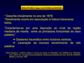 FRATURA tipo LANNELANGUE: * Descrita inicialmente no ano de 1879; *Geralmente ocorre em associação à fratura transversa baixa. “ Caracteriza-se por uma disjunção ao nível da região mediana da maxila,  entre os processos horizontais do osso palatino.”    Diastema traumático entre incisivos centrais;    Laceração da mucosa recobrimento da rafe palatina. CRUZ, Ricardo L.; COSTA, Edgar A. Fraturas de maxila,  In : PSILAKIS, J.M.; ZANINI, S.A.; MÉLEGA, J.M.; CRUZ, R.L. Cirurgia Craniomaxilofacial: Osteotomias Estéticas da Face. RIO DE JANEIRO: MEDSI, p.515-534, 1987. 