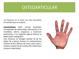 OSTEOARTICULAR
Las fracturas en la mano son mas frecuentes
en hombre que en mujeres.
Características: dolor incisivo localizado,
acompañado de deformidad, alteraciones el la
movilidad, edema progresivo y equimosis
prominente, si se sospecha alguna fractura se
deben pedir radiografías.
Para fracturas en falanges solicitar Rx de los
dedos PA y lateral, fractura en metacarpianos
solicitar Rx PA y Oblicua de mano, para carpo y
muñeca solicitar Rx de muñeca PA y lateral que
incluya el radio distal.
 