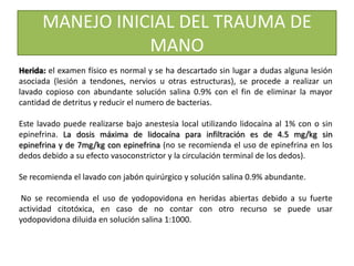 MANEJO INICIAL DEL TRAUMA DE
MANO
Herida: el examen físico es normal y se ha descartado sin lugar a dudas alguna lesión
asociada (lesión a tendones, nervios u otras estructuras), se procede a realizar un
lavado copioso con abundante solución salina 0.9% con el fin de eliminar la mayor
cantidad de detritus y reducir el numero de bacterias.
Este lavado puede realizarse bajo anestesia local utilizando lidocaína al 1% con o sin
epinefrina. La dosis máxima de lidocaína para infiltración es de 4.5 mg/kg sin
epinefrina y de 7mg/kg con epinefrina (no se recomienda el uso de epinefrina en los
dedos debido a su efecto vasoconstrictor y la circulación terminal de los dedos).
Se recomienda el lavado con jabón quirúrgico y solución salina 0.9% abundante.
No se recomienda el uso de yodopovidona en heridas abiertas debido a su fuerte
actividad citotóxica, en caso de no contar con otro recurso se puede usar
yodopovidona diluida en solución salina 1:1000.
 