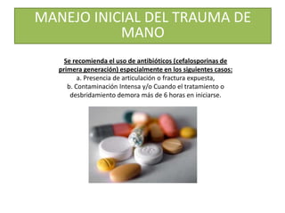 Se recomienda el uso de antibióticos (cefalosporinas de
primera generación) especialmente en los siguientes casos:
a. Presencia de articulación o fractura expuesta,
b. Contaminación Intensa y/o Cuando el tratamiento o
desbridamiento demora más de 6 horas en iniciarse.
MANEJO INICIAL DEL TRAUMA DE
MANO
 