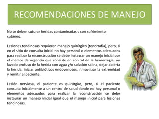 No se deben suturar heridas contaminadas o con sufrimiento
cutáneo.
Lesiones tendinosas requieren manejo quirúrgico (tenorrafia), pero, si
en el sitio de consulta inicial no hay personal o elementos adecuados
para realizar la reconstrucción se debe instaurar un manejo inicial por
el medico de urgencia que consiste en control de la hemorragia, un
lavado profuso de la herida con agua y/o solución salina, dejar abierta
la herida, iniciar antibióticos endovenosos, inmovilizar la extremidad
y remitir al paciente.
Lesión nerviosa, el paciente es quirúrgico, pero, si el paciente
consulta inicialmente a un centro de salud donde no hay personal o
elementos adecuados para realizar la reconstrucción se debe
instaurar un manejo inicial igual que el manejo inicial para lesiones
tendinosas.
RECOMENDACIONES DE MANEJO
 
