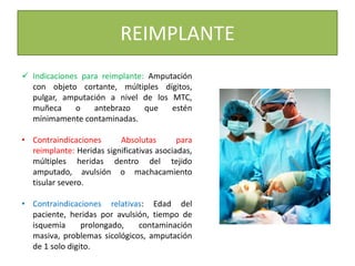 REIMPLANTE
 Indicaciones para reimplante: Amputación
con objeto cortante, múltiples dígitos,
pulgar, amputación a nivel de los MTC,
muñeca o antebrazo que estén
mínimamente contaminadas.
• Contraindicaciones Absolutas para
reimplante: Heridas significativas asociadas,
múltiples heridas dentro del tejido
amputado, avulsión o machacamiento
tisular severo.
• Contraindicaciones relativas: Edad del
paciente, heridas por avulsión, tiempo de
isquemia prolongado, contaminación
masiva, problemas sicológicos, amputación
de 1 solo digito.
 