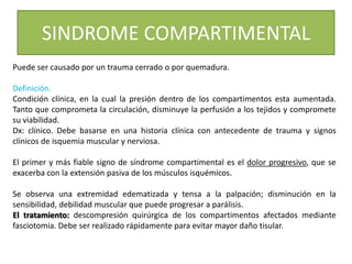 SINDROME COMPARTIMENTAL
Puede ser causado por un trauma cerrado o por quemadura.
Definición.
Condición clínica, en la cual la presión dentro de los compartimentos esta aumentada.
Tanto que comprometa la circulación, disminuye la perfusión a los tejidos y compromete
su viabilidad.
Dx: clínico. Debe basarse en una historia clínica con antecedente de trauma y signos
clínicos de isquemia muscular y nerviosa.
El primer y más fiable signo de síndrome compartimental es el dolor progresivo, que se
exacerba con la extensión pasiva de los músculos isquémicos.
Se observa una extremidad edematizada y tensa a la palpación; disminución en la
sensibilidad, debilidad muscular que puede progresar a parálisis.
El tratamiento: descompresión quirúrgica de los compartimentos afectados mediante
fasciotomia. Debe ser realizado rápidamente para evitar mayor daño tisular.
 