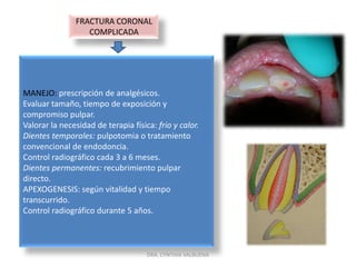 FRACTURA CORONAL NO COMPLICADASIGNOS:  fractura con perdida de esmalte y/o dentina sin compromiso pulpar.SÍNTOMAS: sensibilidad a los cambios térmicos y químicos sin compromiso pulpar. Sensibilidad al masticar.HALLAZGOS PARACLINICOS Y RADIOLÓGICOS: observar proximidad cámara pulpar.MANEJO: pulir los bordes cortantes.Si involucra dentina: sellamiento tubular.Obturación con materiales adhesivos.Control radiográfico periódico.DRA. CYNTHIA VALBUENA