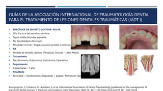 GUÍAS DE LA ASOCIACIÓN INTERNACIONAL DE TRAUMATOLOGÍA DENTAL
PARA EL TRATAMIENTO DE LESIONES DENTALES TRAUMÁTICAS (IADT I)
 FRACTURA DE ESMALTE-DENTINA- PULPA
 Una fractura del esmalte y dentina.
 Signo visible de pulpa expuesta.
 No Sensibilidad a Percusión
 Movilidad normal – Pulpa expuesta sensible a estimulo.
 RX
 Perdida de esmalte, dentina (Periapical, Oclusal) – Labio Mejilla
 Tratamiento
 Recubrimiento, Pulpotomia, Endodoncia, Operatoria
 Seguimiento
 6-8 semanas – 1 año
 Resultado
 Favorable-> Asintomatico, Respuestas + pulpar, formacion raíz.
Bourguignon, C, Cohenca, N, Lauridsen, E, et al. International Association of Dental Traumatology guidelines for the management of
traumatic dental injuries: 1. Fractures and luxations. Dent Traumatol. 2020; 36: 314– 330. https://doi.org/10.1111/edt.12578
 