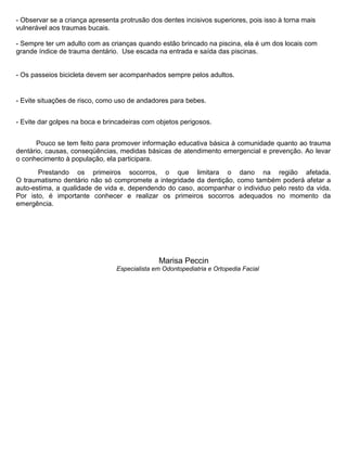 - Observar se a criança apresenta protrusão dos dentes incisivos superiores, pois isso à torna mais
vulnerável aos traumas bucais.
- Sempre ter um adulto com as crianças quando estão brincado na piscina, ela é um dos locais com
grande índice de trauma dentário. Use escada na entrada e saída das piscinas.
- Os passeios bicicleta devem ser acompanhados sempre pelos adultos.
- Evite situações de risco, como uso de andadores para bebes.
- Evite dar golpes na boca e brincadeiras com objetos perigosos.
Pouco se tem feito para promover informação educativa básica à comunidade quanto ao trauma
dentário, causas, conseqüências, medidas básicas de atendimento emergencial e prevenção. Ao levar
o conhecimento à população, ela participara.
Prestando os primeiros socorros, o que limitara o dano na região afetada.
O traumatismo dentário não só compromete a integridade da dentição, como também poderá afetar a
auto-estima, a qualidade de vida e, dependendo do caso, acompanhar o individuo pelo resto da vida.
Por isto, é importante conhecer e realizar os primeiros socorros adequados no momento da
emergência.
Marisa Peccin
Especialista em Odontopediatria e Ortopedia Facial
 