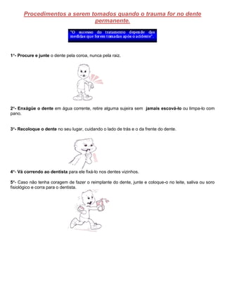 Procedimentos a serem tomados quando o trauma for no dente
permanente.
1- Procure e junte o dente pela coroa, nunca pela raiz.
2- Enxágüe o dente em água corrente, retire alguma sujeira sem jamais escová-lo ou limpa-lo com
pano.
3- Recoloque o dente no seu lugar, cuidando o lado de trás e o da frente do dente.
4- Vá correndo ao dentista para ele fixá-lo nos dentes vizinhos.
5- Caso não tenha coragem de fazer o reimplante do dente, junte e coloque-o no leite, saliva ou soro
fisiológico e corra para o dentista.
 