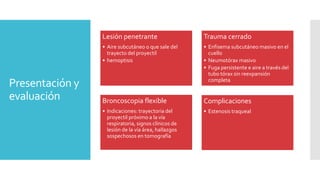Presentación y
evaluación
Lesión penetrante
• Aire subcutáneo o que sale del
trayecto del proyectil
• hemoptisis
Trauma cerrado
• Enfisema subcutáneo masivo en el
cuello
• Neumotórax masivo
• Fuga persistente e aire a través del
tubo tórax sin reexpansión
completa
Broncoscopia flexible
• Indicaciones: trayectoria del
proyectil próximo a la vía
respiratoria, signos clínicos de
lesión de la vía área, hallazgos
sospechosos en tomografía
Complicaciones
• Estenosis traqueal
 