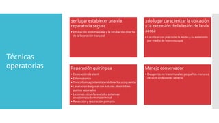 Técnicas
operatorias
1er lugar establecer una vía
reparatoria segura
• Intubación endotraqueal y la intubación directa
de la laceración traqueal
2do lugar caracterizar la ubicación
y la extensión de la lesión de la vía
aérea
• Localizar con precisión la lesión y su extensión
por medio de broncoscopia
Reparación quirúrgica
• Colocación de stent
• Esternotomía
• Toracotomía posterolateral derecha o izquierda
• Laceracion traqueal con suturas absorbibles
puntos separados
• Lesiones circunferenciales extensas
anastomosis terminoterminal
• Resección y reparación primaria
Manejo conservador
• Desgarros no transmurales pequeños menores
de 2 cm en lesiones severas
 