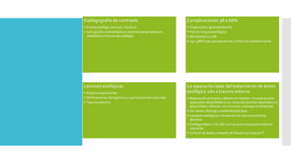 Esofagografía de contraste
• Evalúa esófago cervical y torácico
• tomografía contrastada en lesiones penetrantes en
mediastino incluyendo esófago
Complicaciones 38 a 66%
• Diagnostico ignorado/tardío
• Fistula traqueoesofágica
• Mortalidad 0-22%
• 29 y 38% fuga posoperatoria e infección predominante
Lesiones esofágicas
• Ruptura espontanea
• Perforaciones iatrogénicas y químicamente inducidas
• Trauma externo
La reparación base del tratamiento de lesión
esofágica 2do a trauma externo
• Reparación primaria 2 planos sin tension, mucosa puntos
separados absorbibles o no, muscular puntos separados no
absorbibles, reforzar con musculo y drenaje mediastinal.
• Sin lesión: drenaje y antibioticoterapia
• Lesiones esofágicas intratorácicas con toracotomía
derecha
• Esófago distal o la UGE con toracotomía posterolateral
izquierda
• Control de daños creación de fistula con tubo enT
 