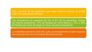18% y el 40% de los pacientes que sufren trauma torácico se puede
tratar con toracotomía de tubo.
Una toracotomía se requerirá del 3% al 9% de los pacientes. Incluso
con trauma penetrante, 14% de heridas por arma blanca y 15% y 20%
de heridas por arma de fuego en tórax requiere toracotomía
La mortalidad operatoria varía 5% y 45%, aproximadamente el 30% requieren
resección pulmonar en el momento de la toracotomía
 