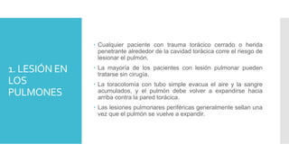 1. LESIÓN EN
LOS
PULMONES
 Cualquier paciente con trauma torácico cerrado o herida
penetrante alrededor de la cavidad torácica corre el riesgo de
lesionar el pulmón.
 La mayoría de los pacientes con lesión pulmonar pueden
tratarse sin cirugía.
 La toracotomía con tubo simple evacua el aire y la sangre
acumulados, y el pulmón debe volver a expandirse hacia
arriba contra la pared torácica.
 Las lesiones pulmonares periféricas generalmente sellan una
vez que el pulmón se vuelve a expandir.
 