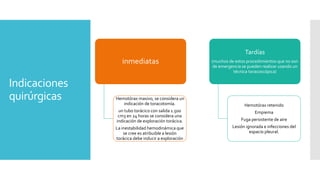 Indicaciones
quirúrgicas
inmediatas
Hemotórax masivo, se considera un
indicación de toracotomía.
un tubo torácico con salida 1.500
cm3 en 24 horas se considera una
indicación de exploración torácica.
La inestabilidad hemodinámica que
se cree es atribuible a lesión
torácica debe inducir a exploración
Tardías
(muchos de estos procedimientos que no son
de emergencia se pueden realizar usando un
técnica toracoscópica)
Hemotórax retenido
Empiema
Fuga persistente de aire
Lesión ignorada e infecciones del
espacio pleural.
 