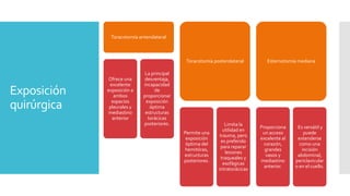 Exposición
quirúrgica
Toracotomía anterolateral
Ofrece una
excelente
exposición a
ambos
espacios
pleurales y
mediastino
anterior
La principal
desventaja,
incapacidad
de
proporcionar
exposición
óptima
estructuras
torácicas
posteriores.
Toracotomía posterolateral
Permite una
exposición
óptima del
hemitórax,
estructuras
posteriores.
Limita la
utilidad en
trauma, pero
es preferido
para reparar
lesiones
traqueales y
esofágicas
intratorácicas
Esternotomía mediana
Proporciona
un acceso
excelente al
corazón,
grandes
vasos y
mediastino
anterior.
Es versátil y
puede
extenderse
como una
incisión
abdominal,
periclavicular
o en el cuello.
 
