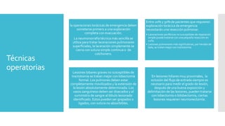 Técnicas
operatorias
la operaciones torácicas de emergencia deben
someterse primero a una exploración
completa con evacuación.
La neumonorrafia técnica más sencilla se
utiliza para tratar laceraciones pulmonares
superficiales, la laceración simplemente se
cierra con sutura simple continua o de
colchonero.
Entre 20% y 30% de pacientes que requieren
exploración torácica de emergencia
necesitarán una resección pulmonar.
• Laceraciones periféricas no susceptibles de reparación
simple puede tratarse con una pequeña resección en
cuña.
• Lesiones pulmonares más significativas, por heridas de
bala, se tratan mejor con tractotomía.
Lesiones lobares graves no susceptibles de
tractotomía se tratan mejor con lobectomía
formal. Los pulmones deben estar
completamente movilizados y la extensión de
la lesión absolutamente determinada. Los
vasos sanguíneos deben ser disecados y el
suministro de sangre al lóbulo lesionado
identificado. Estos pueden ser grapados o
ligados, con sutura no absorbibles.
En lesiones hiliares muy proximales, la
oclusión del flujo de entrada siempre es
necesario para medir el grado de lesión,
después de una buena exposición y
delimitación de las lesiones, pueden tratarse
con lobectomía o bilobectomía, ciertas
lesiones requieren neumonectomía.
 