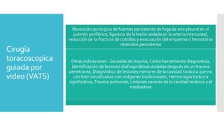 Cirugía
toracoscopica
guiada por
video (VATS)
Resección quirúrgica de fuentes persistente de fuga de aire pleural en el
pulmón periférico, ligadura de la lesión aislada en la arteria intercostal,
reducción de la fractura de costillas y evacuación del empiema o hemotórax
retenidos persistente
Otras indicaciones : Secuelas de trauma, Como herramienta diagnostica,
Identificación de lesiones diafragmáticas aisladas después de un trauma
penetrante, Diagnóstico de lesiones menores de la cavidad torácica que no
con bien visualizadas con imágenes tradicionales, Hemorragia torácica
significativa,Trauma pulmonar, Lesiones severas de la cavidad torácica y el
mediastino
 