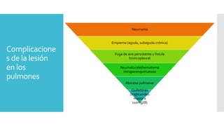 Complicacione
s de la lesión
en los
pulmones
Neumonía
Empiema (aguda, subaguda crónica)
Fuga de aire persistente y fistula
broncopleural
Neumatocele/hematoma
intraparenquimatoso
Absceso pulmonar
Quilotórax
(trigliceridos
mayor a
110mg/dl)
 