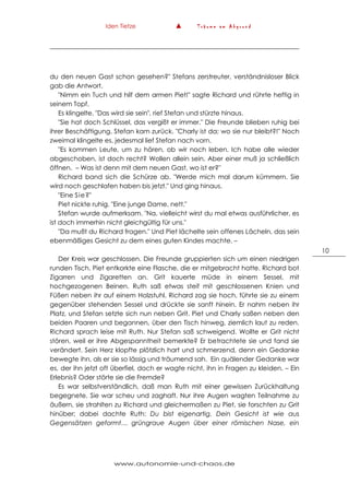 Iden Tietze ▲ T r ä u m e a m A b g r u n d
www.autonomie-und-chaos.de
10
du den neuen Gast schon gesehen?" Stefans zerstreuter, verständnisloser Blick
gab die Antwort.
"Nimm ein Tuch und hilf dem armen Piet!" sagte Richard und rührte heftig in
seinem Topf.
Es klingelte. "Das wird sie sein", rief Stefan und stürzte hinaus.
"Sie hat doch Schlüssel, das vergißt er immer." Die Freunde blieben ruhig bei
ihrer Beschäftigung. Stefan kam zurück. "Charly ist da; wo sie nur bleibt?!" Noch
zweimal klingelte es, jedesmal lief Stefan nach vorn.
"Es kommen Leute, um zu hören, ob wir noch leben. Ich habe alle wieder
abgeschoben, ist doch recht? Wollen allein sein. Aber einer muß ja schließlich
öffnen. – Was ist denn mit dem neuen Gast, wo ist er?"
Richard band sich die Schürze ab. "Werde mich mal darum kümmern. Sie
wird noch geschlafen haben bis jetzt." Und ging hinaus.
"Eine Sie?"
Piet nickte ruhig. "Eine junge Dame, nett."
Stefan wurde aufmerksam. "Na, vielleicht wirst du mal etwas ausführlicher, es
ist doch immerhin nicht gleichgültig für uns."
"Da mußt du Richard fragen." Und Piet lächelte sein offenes Lächeln, das sein
ebenmäßiges Gesicht zu dem eines guten Kindes machte. –
Der Kreis war geschlossen. Die Freunde gruppierten sich um einen niedrigen
runden Tisch. Piet entkorkte eine Flasche, die er mitgebracht hatte. Richard bot
Zigarren und Zigaretten an. Grit kauerte müde in einem Sessel, mit
hochgezogenen Beinen. Ruth saß etwas steif mit geschlossenen Knien und
Füßen neben ihr auf einem Holzstuhl. Richard zog sie hoch, führte sie zu einem
gegenüber stehenden Sessel und drückte sie sanft hinein. Er nahm neben ihr
Platz, und Stefan setzte sich nun neben Grit. Piet und Charly saßen neben den
beiden Paaren und begannen, über den Tisch hinweg, ziemlich laut zu reden.
Richard sprach leise mit Ruth. Nur Stefan saß schweigend. Wollte er Grit nicht
stören, weil er ihre Abgespanntheit bemerkte? Er betrachtete sie und fand sie
verändert. Sein Herz klopfte plötzlich hart und schmerzend, denn ein Gedanke
bewegte ihn, als er sie so lässig und träumend sah. Ein quälender Gedanke war
es, der ihn jetzt oft überfiel, doch er wagte nicht, ihn in Fragen zu kleiden. – Ein
Erlebnis? Oder störte sie die Fremde?
Es war selbstverständlich, daß man Ruth mit einer gewissen Zurückhaltung
begegnete. Sie war scheu und zaghaft. Nur ihre Augen wagten Teilnahme zu
äußern, sie strahlten zu Richard und gleichermaßen zu Piet, sie forschten zu Grit
hinüber; dabei dachte Ruth: Du bist eigenartig. Dein Gesicht ist wie aus
Gegensätzen geformt… grüngraue Augen über einer römischen Nase, ein
 