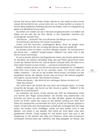 Iden Tietze ▲ T r ä u m e a m A b g r u n d
www.autonomie-und-chaos.de
100
konnte. Piet sah zur Seite. Kinder, Kinder, dachte er, man erlebt es doch immer
wieder. Richard fiel ihm ein, und er nahm sich vor, Charly heimlich zu warnen. Er
kannte diese plötzlichen Gefühlsausbrüche des Malers, wenn er in Begeisterung
geriet und alle Beherrschung verlor.
Sie setzten sich wieder auf die in die Ecke eingebaute Bank und stellten die
Gläser auf ein Faß, das als Tisch diente. In ihre Gedanken mischten sich
schwingende, dumpfe Töne.
"Die Glocke … sie läutet!" Tief und voll kamen die Klänge nun zu ihnen.
"Es ist jemand in der Kirche. Wir müssen nachsehen."
Charly und Piet tauschten unbehagliche Blicke. Doch sie gingen ohne
Einwände hinter Ruth her. Nun schwieg die Glocke; alles war wieder still.
Sie standen schon im Freien, und Ruth drängte vorwärts. "Es muß jemand in
der Kirche sein … vielleicht eingeschlossen. Vielleicht war Vater noch in der
Kirche, heute nachmittag."
Es war so dunkel, daß sie in die Regenlachen traten; das Wasser spritzte ihnen
an die Beine. Sie nahmen denselben Weg, den der Pfarrer genommen hatte;
unweit der Sakristei fiel Ruth ein, daß sie keinen Schlüssel hatte. Sie hätte ihn in
ihres Vaters Taschen suchen müssen … und davor schreckte sie zurück.
Plötzlich standen sie starr. Aus der Kirche kam ein heulender Ton. Unwillkürlich
faßte Ruth nach Charly, der ihr am nächsten stand. '"Ich fürchte mich, wir
wollen umkehren." – Sie sah an der dunklen Wand empor und blickte auf das
zersplitterte Fenster der Sakristei. Stumm wies sie hinauf. Die Männer begriffen
nicht gleich, was sie meinte. "Das Fenster ist entzwei …"
"Daher das Heulen, – der Wind hat sich verfangen. Kehren wir doch um."
"Aber das Läuten?"
"Wo wohnt denn der Küster? Der muß doch die Schlüssel haben." In Charly
erwachte die Neugier, der Sache auf den Grund zu gehen. "Vielleicht ist die
andere Tür unverschlossen?"
Sie umkreisten die Kirche. Charly drückte den Griff der Seitenpforte hinab
und konnte den Flügel zurückschieben. Sie standen eng beieinander und
horchten auf Laute aus dem Innern. Da alles still blieb, gingen sie langsam,
Schritt um Schritt, weiter den Gang an den Bänken entlang zum Altar. Ruth
fühlte sich beobachtet und erinnerte sich nicht, je solch ein Grauen gespürt zu
haben. Charly hatte eine Taschenlampe und ließ den Lichtkegel über den Weg
tasten. Sie fanden nichts Auffälliges, weder auf dem Boden noch in den
Bänken, und traten in die Sakristei. Dort stand ein Stuhl direkt unter dem
gesplitterten Fenster. Charly bestieg ihn und blickte durch das Loch in der
Verglasung. Er sah deutlich den Weg zum Pfarrhaus. Hinter dem immernoch
verhängten Himmel stand der Vollmond. Der Weg spiegelte vor Wasser, das
 