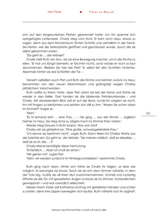 Iden Tietze ▲ T r ä u m e a m A b g r u n d
www.autonomie-und-chaos.de
101
sich auf den eingesunkenen Platten gesammelt hatte. Um ihn spannte sich
weitgefügtes Lattenwerk. Charly stieg vom Stuhl. Er kam nicht dazu, etwas zu
sagen, denn aus dem Kirchenraum tönten Schritte und verhallten in der Ferne.
Sie hörten, wie die Seitenpforte geöffnet und geschlossen wurde, durch die sie
selbst gekommen waren.
"Da geht er … der Mörder!"
Charly hielt Ruth am Arm, da sie eine Bewegung machte, um in die Kirche zu
eilen. "Er hat uns längst bemerkt, er fürchtet nichts, sonst würde er nicht so laut
davonrennen. Bleiben Sie hier bei Piet!" Er selbst lief den Schritten hinterher.
Abermals hörten sie das Schlürfen der Tür. –
Verwirrt verließen auch Piet und Ruth die Kirche und kehrten zurück ins Haus,
benommen von den neuen Erkenntnissen und geängstigt wegen Charlys
plötzlichem Verschwinden.
Ruth wollte zu ihrem Vater, aber Piet nahm sie bei der Hand und führte sie
wieder in den Keller. Dort fanden sie die blakende Petroleumlampe – und
Charly. Mit abwesendem Blick saß er auf der Bank. Zunächst wagten sie nicht,
ihn mit Fragen zu bestürmen und setzten sich still zu ihm. "Waren Sie schon oben
im Zimmer?" fragte er.
"Nein."
"Es ist jemand dort … eine Frau … – Sie ging … aus der Kirche … sogleich
hierher ins Haus. Sie stieg ohne zu zögern hoch ins Zimmer Ihres Vaters."
Wieder stieg Grauen in Ruth empor. Was war das?
Charly sah sie grübelnd an. "Eine große, schwarzgekleidete Frau."
"Ich kenne sie bestimmt nicht", sagte Ruth. Dann fielen ihr Charlys Worte aus
der Sakristei ein: Da geht er, der Mörder. "Sie meinen wirklich, daß es dieselbe …
daß sie es ist, die … ?"
Charly Miene bestätigte diese Vermutung.
"Entsetzlich … Aber ich muß sie sehen."
"Wir gehen mit", sagte Piet.
"Nein, wir werden zunächst im Hintergrund bleiben", bestimmte Charly.
Ruth ging nach oben. Hinter sich hörte sie Charly ihr folgen, so leise wie
möglich. Es beruhigte sie etwas. Doch als sie sich dem Zimmer näherte, in dem
der Tote lag, mußte sie all ihren Mut zusammennehmen. Schnell und ruckartig
öffnete sie die Tür; mit geweiteten Augen schaute sie ins Zimmer, Schrecklichem
gewappnet – und war unendlich erleichtert.
Neben ihrem Vater saß Katharina Linnhog mit gefalteten Händen und schien
zu beten, denn ihre Lippen bewegten sich lautlos. Ruth näherte sich ihr zaghaft.
 