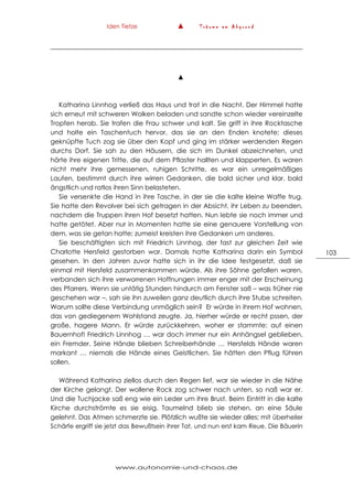 Iden Tietze ▲ T r ä u m e a m A b g r u n d
www.autonomie-und-chaos.de
103
▲
Katharina Linnhog verließ das Haus und trat in die Nacht. Der Himmel hatte
sich erneut mit schweren Wolken beladen und sandte schon wieder vereinzelte
Tropfen herab. Sie trafen die Frau schwer und kalt. Sie griff in ihre Rocktasche
und holte ein Taschentuch hervor, das sie an den Enden knotete; dieses
geknüpfte Tuch zog sie über den Kopf und ging im stärker werdenden Regen
durchs Dorf. Sie sah zu den Häusern, die sich im Dunkel abzeichneten, und
hörte ihre eigenen Tritte, die auf dem Pflaster hallten und klapperten. Es waren
nicht mehr ihre gemessenen, ruhigen Schritte, es war ein unregelmäßiges
Laufen, bestimmt durch ihre wirren Gedanken, die bald sicher und klar, bald
ängstlich und ratlos ihren Sinn belasteten.
Sie versenkte die Hand in ihre Tasche, in der sie die kalte kleine Waffe trug.
Sie hatte den Revolver bei sich getragen in der Absicht, ihr Leben zu beenden,
nachdem die Truppen ihren Hof besetzt hatten. Nun lebte sie noch immer und
hatte getötet. Aber nur in Momenten hatte sie eine genauere Vorstellung von
dem, was sie getan hatte; zumeist kreisten ihre Gedanken um anderes.
Sie beschäftigten sich mit Friedrich Linnhog, der fast zur gleichen Zeit wie
Charlotte Hersfeld gestorben war. Damals hatte Katharina darin ein Symbol
gesehen. In den Jahren zuvor hatte sich in ihr die Idee festgesetzt, daß sie
einmal mit Hersfeld zusammenkommen würde. Als ihre Söhne gefallen waren,
verbanden sich ihre verworrenen Hoffnungen immer enger mit der Erscheinung
des Pfarrers. Wenn sie untätig Stunden hindurch am Fenster saß – was früher nie
geschehen war –, sah sie ihn zuweilen ganz deutlich durch ihre Stube schreiten.
Warum sollte diese Verbindung unmöglich sein? Er würde in ihrem Hof wohnen,
das von gediegenem Wohlstand zeugte. Ja, hierher würde er recht pssen, der
große, hagere Mann. Er würde zurückkehren, woher er stammte: auf einen
Bauernhof! Friedrich Linnhog … war doch immer nur ein Anhängsel geblieben,
ein Fremder. Seine Hände blieben Schreiberhände … Hersfelds Hände waren
markant … niemals die Hände eines Geistlichen. Sie hätten den Pflug führen
sollen.
Während Katharina ziellos durch den Regen lief, war sie wieder in die Nähe
der Kirche gelangt. Der wollene Rock zog schwer nach unten, so naß war er.
Und die Tuchjacke saß eng wie ein Leder um ihre Brust. Beim Eintritt in die kalte
Kirche durchströmte es sie eisig. Taumelnd blieb sie stehen, an eine Säule
gelehnt. Das Atmen schmerzte sie. Plötzlich wußte sie wieder alles; mit überheller
Schärfe ergriff sie jetzt das Bewußtsein ihrer Tat, und nun erst kam Reue. Die Bäuerin
 