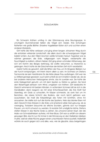 Iden Tietze ▲ T r ä u m e a m A b g r u n d
www.autonomie-und-chaos.de
105
SOLDATEN
Ein Schwarm Krähen umflog in der Dämmerung eine Baumgruppe. In
unruhigem Durcheinander ließen die Vögel sich nieder. Ihre Schwingen
flatterten wie große Blätter. Einzelne Vogelleiber lösten sich und suchten einen
anderen Rastplatz.
Grit hatte die Höhe verlassen und ging einen langen, einsamen Weg durch
die erstorben wirkende Landschaft, die allein durch die schwarzgrauen Vögel
belebt schien. Aus den Tälern krochen weiße Schaden herauf. Tagsüber war es
wärmer gewesen; die Erde, vollgesogen vom Regen, verdampfte die
Feuchtigkeit zu kaltem, zähem Nebel. Grit ging einen schmalen Höhenweg, der
sich am Kamm des Berges dahinzog. Sie wollte versuchen, zu Marianne zu
gelangen. Noch hatte sie die Geschehnisse der letzten Zeit nicht verarbeitet.
Zuletzt hatte sie gewahrt, daß die Bitten der Frau um ihr längeres Bleiben nur
der Furcht entsprangen, mit ihrem Mann allein zu sein. Im Schmerz um Stefans
Tod konnte sie kein Verständnis für die Nöte dieser Frau aufbringen. Grit war nie
zu Mitleid geneigt gewesen; auch jetzt schloß sie sich innerlich wieder ab, als sie
bei anderen Menschen Verborgenes ahnte, das ihr zuwider war. Sie hatte die
erste Gelegenheit genutzt, um mit dem Spaten zu Stefan zu gehen. Sie fand
den Reiserhügel zerrissen vom Wind, umgeben von Krähen. Grit bedeckte ihr
Gesicht wimmernd mit beiden Händen. In wütendem Schmerz biß sie sich in die
Handballen; dann begann sie mit einer Entschlossenheit, die ihre Kraft fast
überstieg, ein Grab zu schaufeln. Ihr Körper schmerzte, sie sank fast um im
Bemühen, die obere Schicht des Bodens, der noch leicht gefroren war,
auszuheben. Sie maß die Körperlänge des Toten mit Schritten, ohne ihn
anzusehen. Sie stellte sich auf die Kante des Spatens, trieb das blanke Eisen mit
dem Gewicht ihres Körpers in die Erde und empfand wilde Genugtuung, als es
voranging. Trotzdem brauchte sie etliche Stunden, gönnte sich nur knappe
Pausen, um nicht schwach zu werden. Es kostete Grit unsägliche Mühe, Stefans
steifen Körper in das flache Grab zu ziehen. Sie umwand seinen Kopf, der die
Male von Schnabelhieben aufwies, mit ihrer Bluse, Grit war so erfüllt von diesem
grausigen Bild, das ihr nun für immer in der Erinnerung an den Geliebten bleiben
mußte, daß sie wilde Flüche gegen einen unsichtbaren Feind ausstieß. Haßerfüllt
wütete sie auch gegen sich und alles, was, wie sie glaubte, dazu beigetragen
 