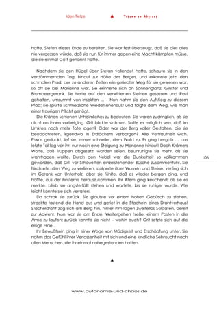 Iden Tietze ▲ T r ä u m e a m A b g r u n d
www.autonomie-und-chaos.de
106
hatte, Stefan dieses Ende zu bereiten. Sie war fest überzeugt, daß sie dies alles
nie vergessen würde, daß sie nun für immer gegen eine Macht kämpfen müsse,
die sie einmal Gott genannt hatte.
Nachdem sie den Hügel über Stefan vollendet hatte, schaute sie in den
verdämmernden Tag, hinauf zur Höhe des Berges, und erkannte jetzt den
schmalen Pfad, der zu anderen Zeiten ein geliebter Weg für sie gewesen war,
so oft sie bei Marianne war. Sie erinnerte sich an Sonnenglanz, Ginster und
Brombeergerank. Sie hatte auf den verwitterten Steinen gesessen und Rast
gehalten, umsummt von Insekten ... – Nun nahm sie den Aufstieg zu diesem
Pfad; sie spürte schmerzliche Wiedersehenslust und folgte dem Weg, wie man
einer traurigen Pflicht genügt.
Die Krähen schienen Unheimliches zu bedeuten. Sie waren zudringlich, als sie
dicht an ihnen vorbeiging. Grit blickte sich um. Sollte es möglich sein, daß im
Umkreis noch mehr Tote lagen? Oder war der Berg voller Gestalten, die sie
beobachteten, irgendwo in Erdlöchern verborgen? Alle Vertrautheit wich.
Etwas geduckt, lief sie, immer schneller, dem Wald zu. Es ging bergab … das
letzte Tal lag vor ihr, nur noch eine Steigung zu Marianne hinauf! Doch Krämers
Worte, daß Truppen abgesetzt worden seien, beunruhigte sie mehr, als sie
wahrhaben wollte. Durch den Nebel war die Dunkelheit so vollkommen
geworden, daß Grit vor Silhouetten einzelstehender Büsche zusammenfuhr. Sie
fürchtete, den Weg zu verlieren, stolperte über Wurzeln und Steine, verfing sich
im Gerank von Unterholz, aber sie fühlte, daß es wieder bergan ging, und
hoffte, aus der Finsternis herauszukommen. Ihr Atem ging keuchend; als sie es
merkte, blieb sie angsterfüllt stehen und wartete, bis sie ruhiger wurde. Wie
leicht konnte sie sich verraten!
Da schrak sie zurück. Sie glaubte vor einem hohen Gebüsch zu stehen,
streckte tastend die Hand aus und geriet in die Stacheln eines Drahtverhaus!
Stacheldraht zog sich am Berg hin, hinter ihm lagen zweifellos Soldaten, bereit
zur Abwehr. Nun war sie am Ende. Weitergehen hieße, einem Posten in die
Arme zu laufen; zurück konnte sie nicht – wohin auch? Grit setzte sich auf die
eisige Erde …
Ihr Bewußtsein ging in einer Woge von Müdigkeit und Erschöpfung unter. Sie
nahm das Gefühl ihrer Verlassenheit mit sich und eine kindliche Sehnsucht nach
allen Menschen, die ihr einmal nahegestanden hatten.
▲
 