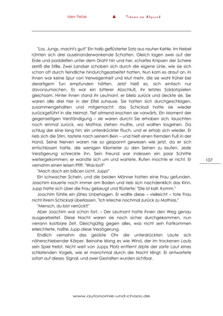 Iden Tietze ▲ T r ä u m e a m A b g r u n d
www.autonomie-und-chaos.de
107
"Los, Jungs, macht's gut!" Ein halb geflüsterter Satz aus rauher Kehle. Im Nebel
rührten sich drei auseinanderwankende Schatten. Gleich lagen zwei auf der
Erde und paddelten unter dem Draht hin und her, scharfes Knipsen der Schere
zerriß die Stille. Zwei Landser schoben sich durch die eigene Linie, wie sie sich
schon oft durch feindliche hindurchgearbeitet hatten. Nun kam es drauf an. In
ihnen war keine Spur von Verwegenheit und Mut mehr, die sie wohl früher bei
derartigem Tun empfunden hätten. Jetzt hieß es, sich einfach nur
davonzumachen. Es war ein bitterer Abschluß, ihr letztes Soldatspielen
gleichsam. Hinter ihnen stand ihr Leutnant, er blieb zurück und deckte sie. Sie
waren alle drei hier in der Eifel zuhause. Sie hatten sich durchgeschlagen,
zusammengehalten und mitgemacht; das Schicksal hatte sie wieder
zurückgeführt in die Heimat. Tief atmend krochen sie vorwärts. Ein Moment der
gegenseitigen Verständigung – sie waren durch! Sie erhoben sich, lauschten
noch einmal zurück, wo Mathias stehen mußte, und wollten losgehen. Da
schlug der eine lang hin; ein unterdrückter Fluch, und er erhob sich wieder. Er
rieb sich die Stirn, tastete nach seinem Bein – und hielt einen fremden Fuß in der
Hand. Seine Nerven waren nie so gespannt gewesen wie jetzt, da er sich
entschlossen hatte, die wenigen Kilometer zu den Seinen zu laufen. Jede
Verzögerung schreckte ihn. Sein Freund war indessen ein paar Schritte
weitergekommen; er wandte sich um und wartete. Rufen mochte er nicht. Er
vernahm einen leisen Pfiff. "Was los?"
"Mach doch ein bißcen Licht, Jupp!"
Ein schwacher Schein, und die beiden Männer hatten eine Frau gefunden.
Joachim kauerte noch immer am Boden und rieb sich nachdenklich das Kinn.
Jupp hatte sich über die Frau gebeugt und flüsterte: "Die ist kalt. Komm."
Joachim fühlte ein jähes Unbehagen. Er wollte diese – vielleicht – tote Frau
nicht ihrem Schicksal überlassen. "Ich krieche nochmal zurück zu Mathias."
"Mensch, du bist verrückt!"
Aber Joachim war schon fort. – Der Leutnant hatte ihnen den Weg genau
ausgearbeitet. Diese Nacht waren sie noch sicher durchgekommen, nun
verrann kostbare Zeit. Gleichgültig gegen alles, was nicht sein Fortkommen
erleichterte, haßte Jupp diese Verzögerung.
Endlich vernahm das geübte Ohr die unterdrückten Laute sich
näherschiebender Körper. Beinahe klang es wie Wind, der im trockenen Laub
sein Spiel treibt. Nicht weit von Jupps Platz entfernt zirpte der zarte Laut eines
schlafenden Vogels, wie er manchmal durch die Nacht klingt. Er antwortete
sofort auf dieses Signal, und zwei Gestalten wurden sichtbar.
 